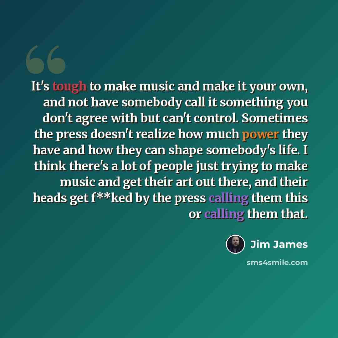 “It's tough to make music and make it your own, and not have somebody call it something you don't agree with but can't control. Sometimes the press doesn't realize how much power they have and how they can shape somebody's life. I think there's a lot of people just trying to make music and get…” quote by Jim James