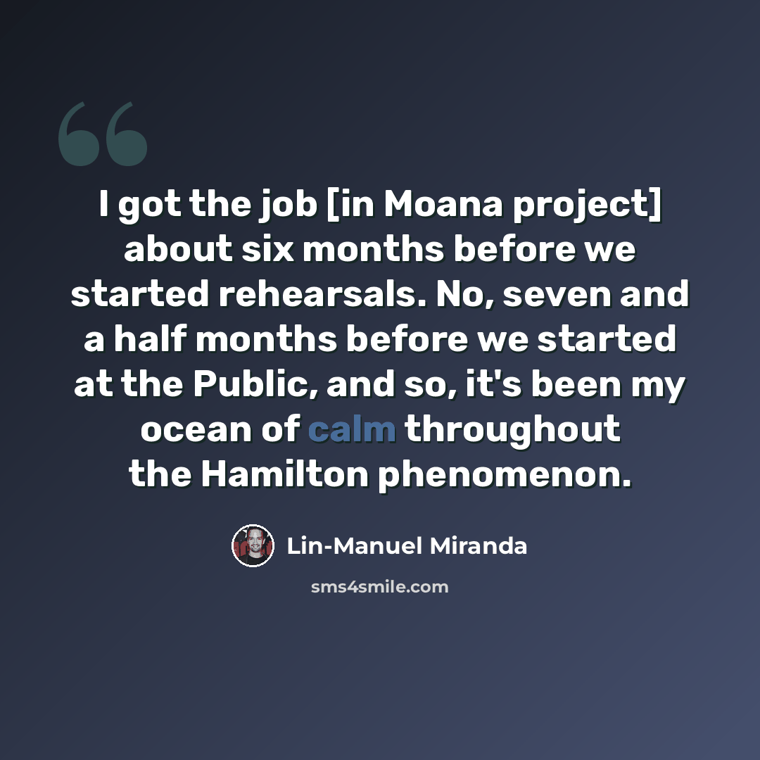 “I got the job [in Moana project] about six months before we started rehearsals. No, seven and a half months before we started at the Public, and so, it's been my ocean of calm throughout the Hamilton phenomenon.” quote by Lin-Manuel Miranda
