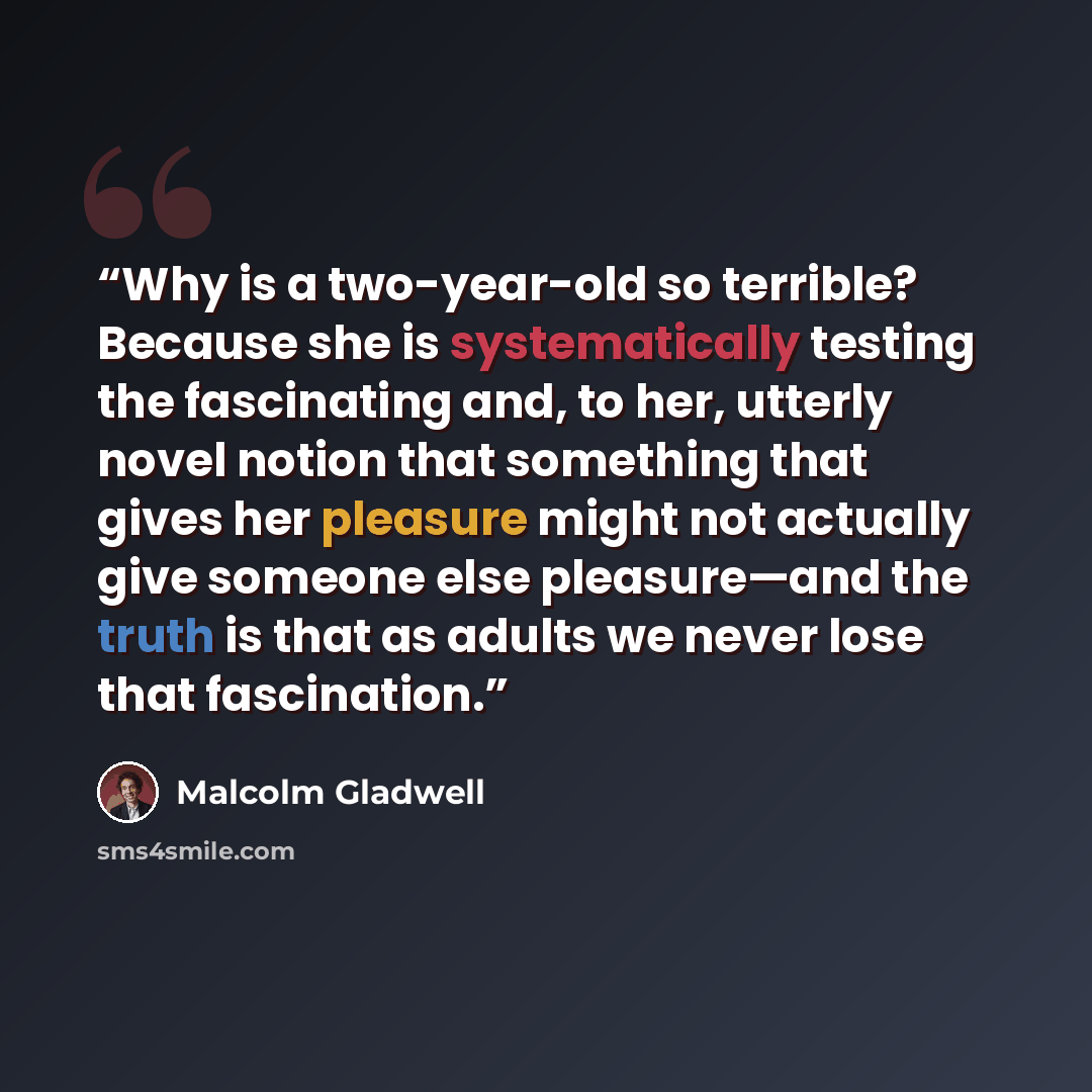 “Why is a two-year-old so terrible? Because she is systematically testing the fascinating and, to her, utterly novel notion that something that gives her pleasure might not actually give someone else pleasure—and the truth is that as adults we never lose that fascination.” quote by Malcolm Gladwell