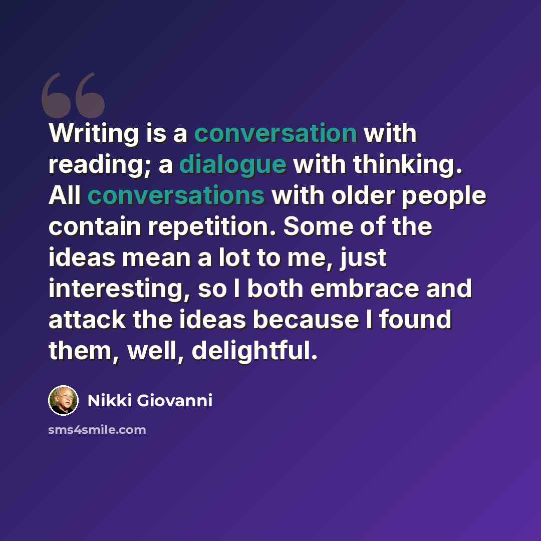 “Writing is a conversation with reading; a dialogue with thinking. All conversations with older people contain repetition. Some of the ideas mean a lot to me, just interesting, so I both embrace and attack the ideas because I found them, well, delightful.” quote by Nikki Giovanni