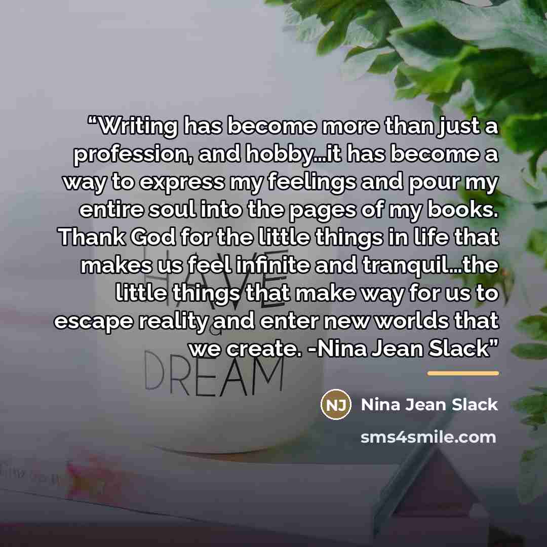 “Writing has become more than just a profession, and hobby…it has become a way to express my feelings and pour my entire soul into the pages of my books. Thank God for the little things in life that makes us feel infinite and tranquil…the little things that make way for us to escape reality and…” quote by Nina Jean Slack