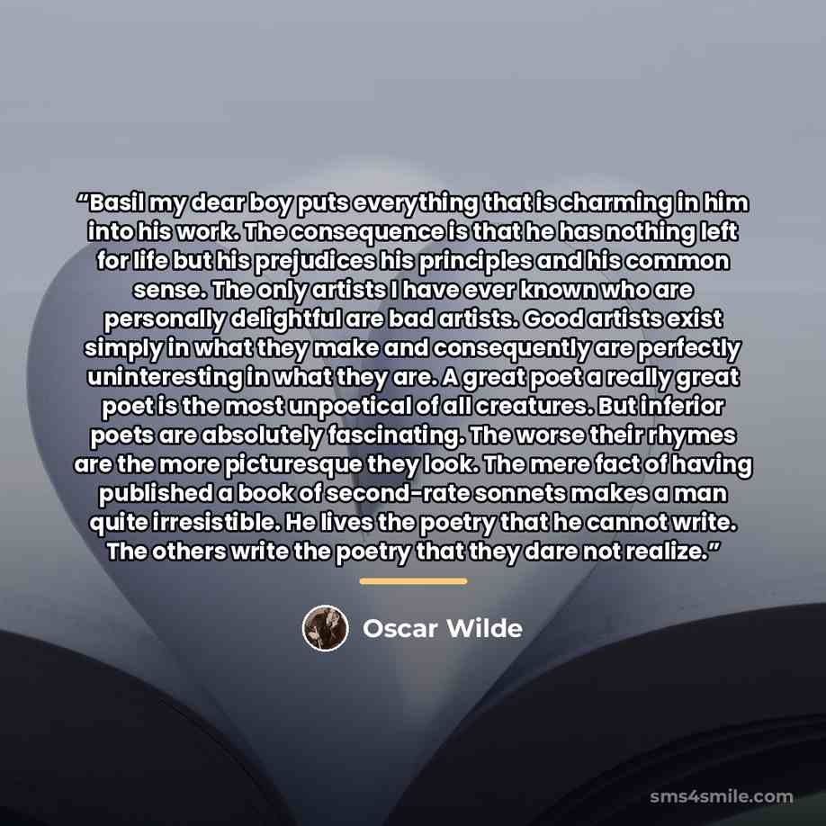 “Basil my dear boy puts everything that is charming in him into his work. The consequence is that he has nothing left for life but his prejudices his principles and his common sense. The only artists I have ever known who are personally delightful are bad artists. Good artists exist simply in what…” quote by Oscar Wilde