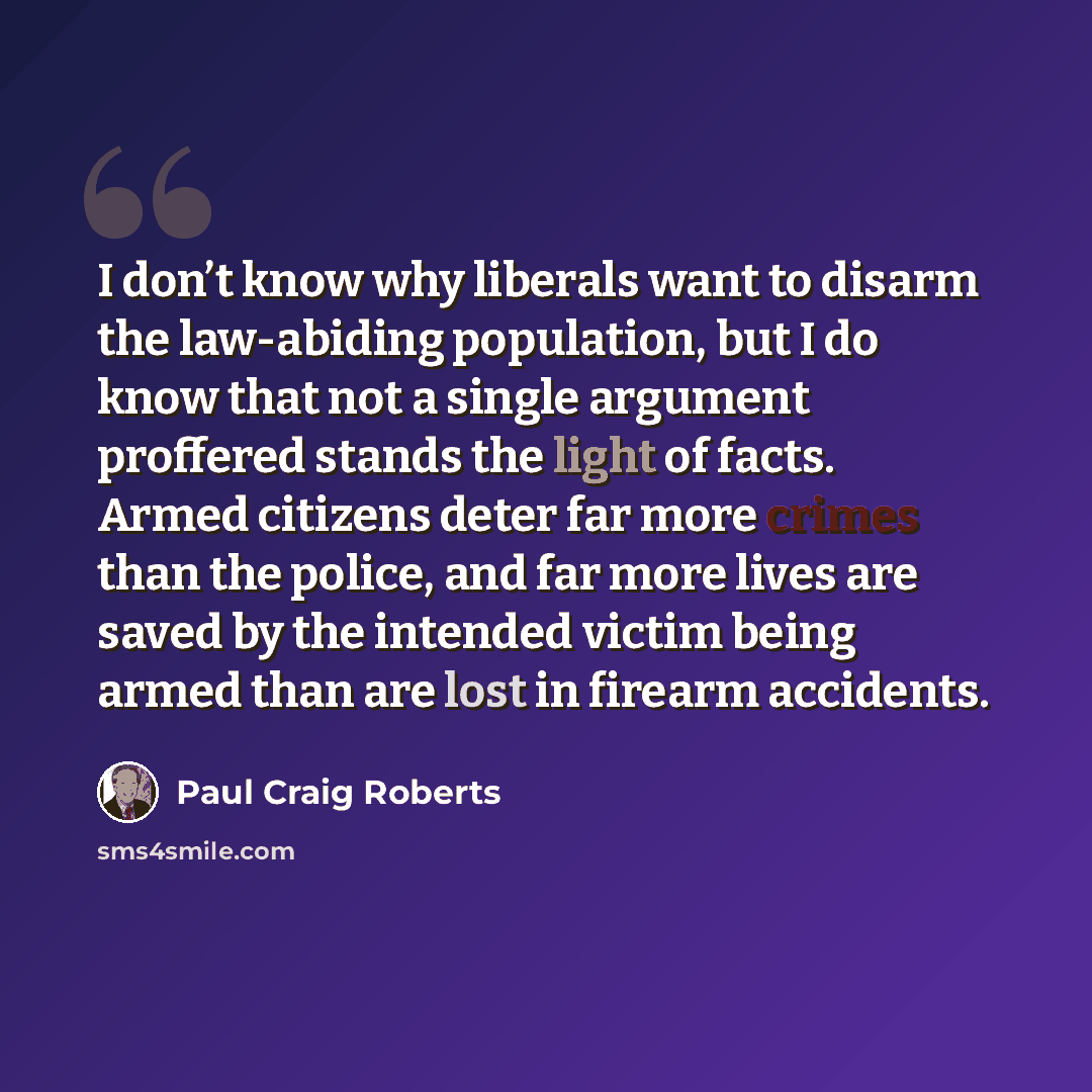 “I don’t know why liberals want to disarm the law-abiding population, but I do know that not a single argument proffered stands the light of facts. Armed citizens deter far more crimes than the police, and far more lives are saved by the intended victim being armed than are lost in firearm accidents.” quote by Paul Craig Roberts