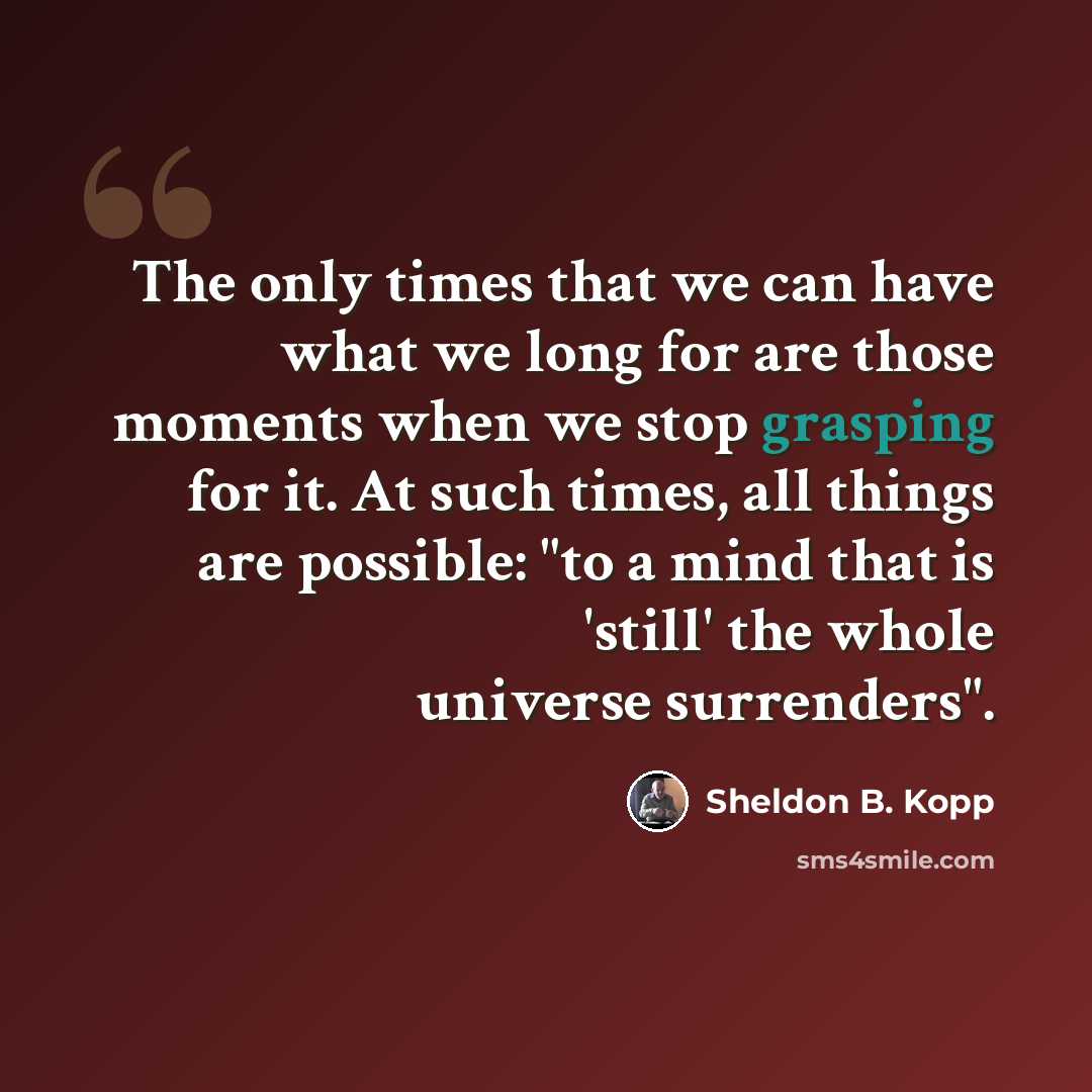 “The only times that we can have what we long for are those moments when we stop grasping for it. At such times, all things are possible: "to a mind that is 'still' the whole universe surrenders".” quote by Sheldon B. Kopp