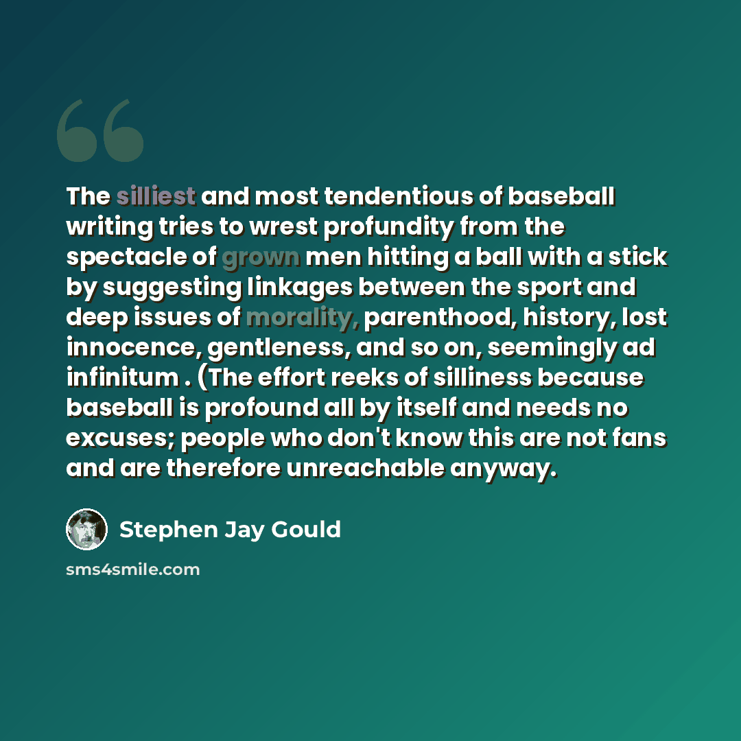 “The silliest and most tendentious of baseball writing tries to wrest profundity from the spectacle of grown men hitting a ball with a stick by suggesting linkages between the sport and deep issues of morality, parenthood, history, lost innocence, gentleness, and so on, seemingly ad infinitum…” quote by Stephen Jay Gould