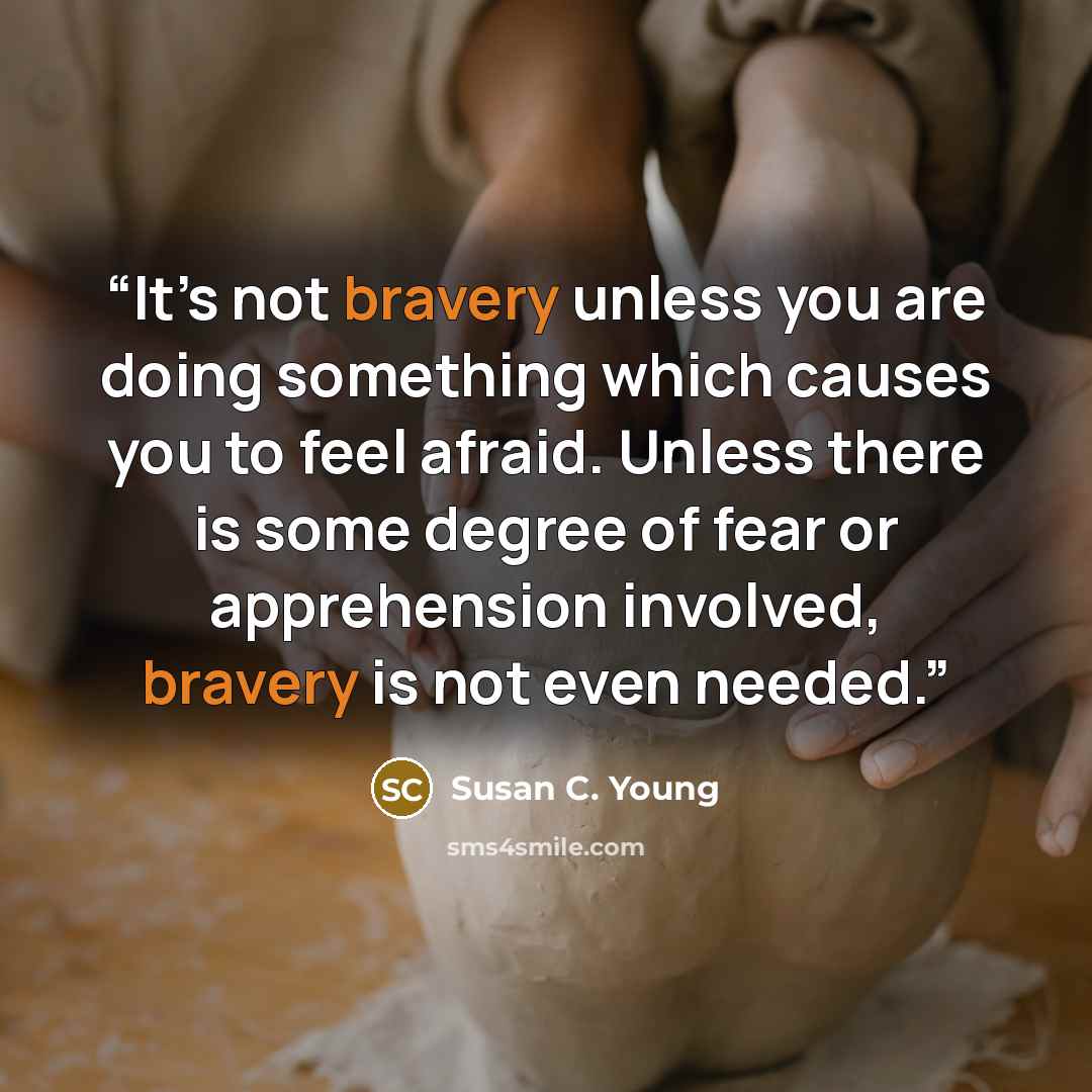“It’s not bravery unless you are doing something which causes you to feel afraid. Unless there is some degree of fear or apprehension involved, bravery is not even needed.” quote by Susan C. Young