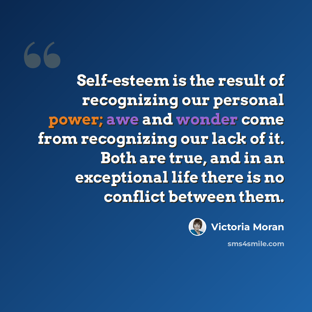“Self-esteem is the result of recognizing our personal power; awe and wonder come from recognizing our lack of it. Both are true, and in an exceptional life there is no conflict between them.” quote by Victoria Moran