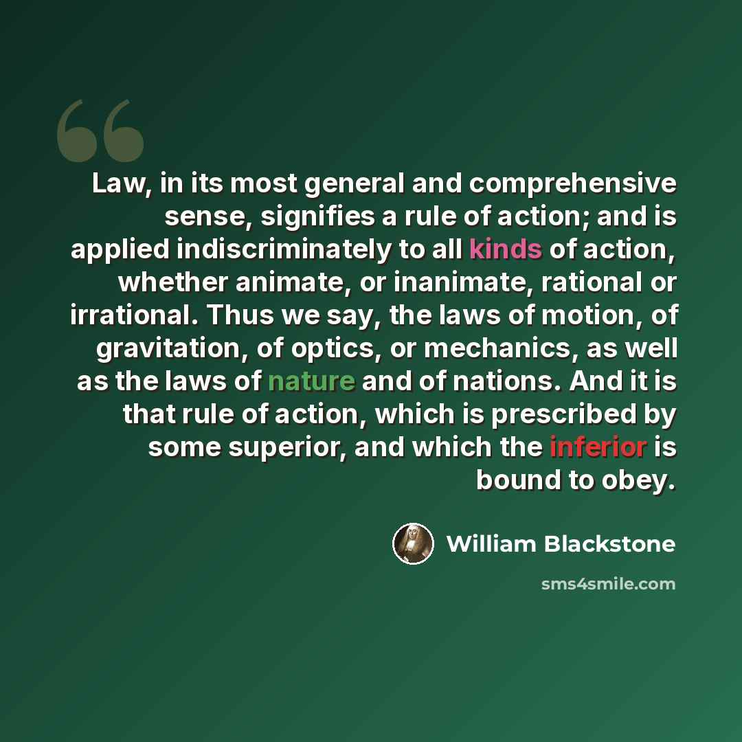“Law, in its most general and comprehensive sense, signifies a rule of action; and is applied indiscriminately to all kinds of action, whether animate, or inanimate, rational or irrational. Thus we say, the laws of motion, of gravitation, of optics, or mechanics, as well as the laws of nature and…” quote by William Blackstone