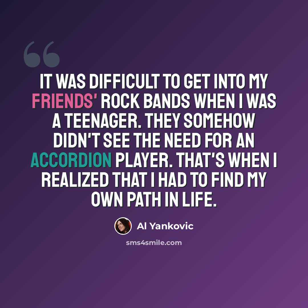 “It was difficult to get into my friends' rock bands when I was a teenager. They somehow didn't see the need for an accordion player. That's when I realized that I had to find my own path in life.” quote by Al Yankovic