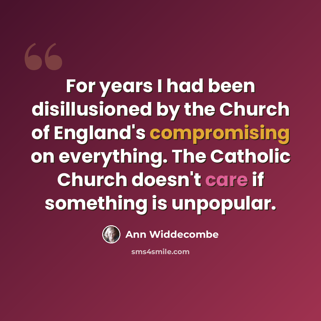 “For years I had been disillusioned by the Church of England's compromising on everything. The Catholic Church doesn't care if something is unpopular.” quote by Ann Widdecombe
