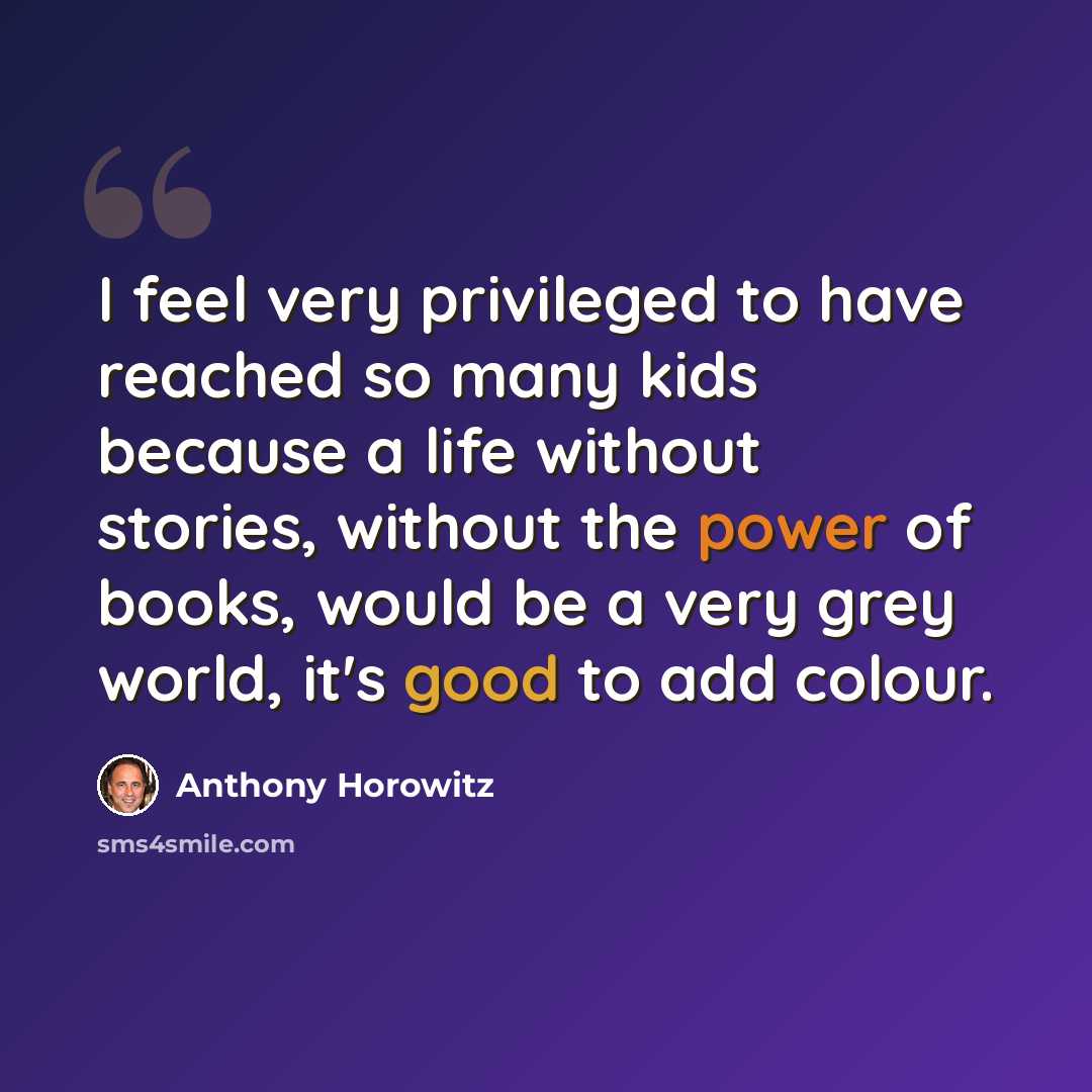 “I feel very privileged to have reached so many kids because a life without stories, without the power of books, would be a very grey world, it's good to add colour.” quote by Anthony Horowitz