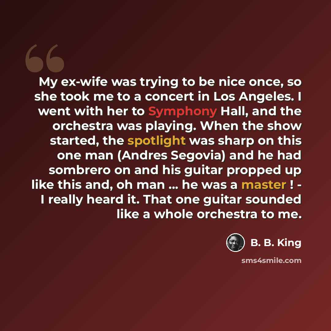 “My ex-wife was trying to be nice once, so she took me to a concert in Los Angeles. I went with her to Symphony Hall, and the orchestra was playing. When the show started, the spotlight was sharp on this one man (Andres Segovia) and he had sombrero on and his guitar propped up like this and, oh man…” quote by B. B. King