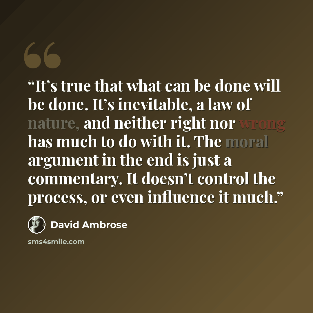 “It’s true that what can be done will be done. It’s inevitable, a law of nature, and neither right nor wrong has much to do with it. The moral argument in the end is just a commentary. It doesn’t control the process, or even influence it much.” quote by David Ambrose