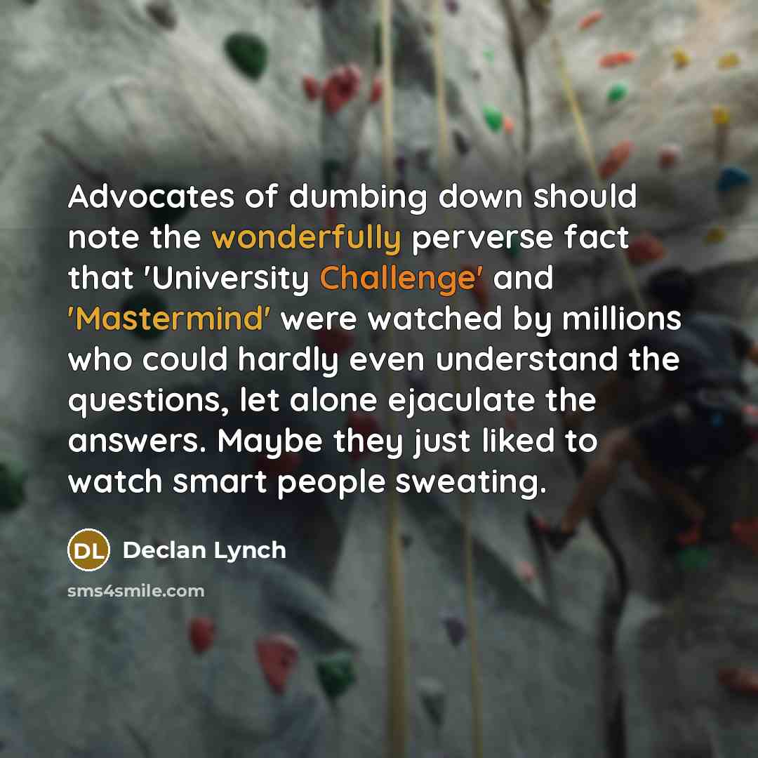 “Advocates of dumbing down should note the wonderfully perverse fact that 'University Challenge' and 'Mastermind' were watched by millions who could hardly even understand the questions, let alone ejaculate the answers. Maybe they just liked to watch smart people sweating.” quote by Declan Lynch
