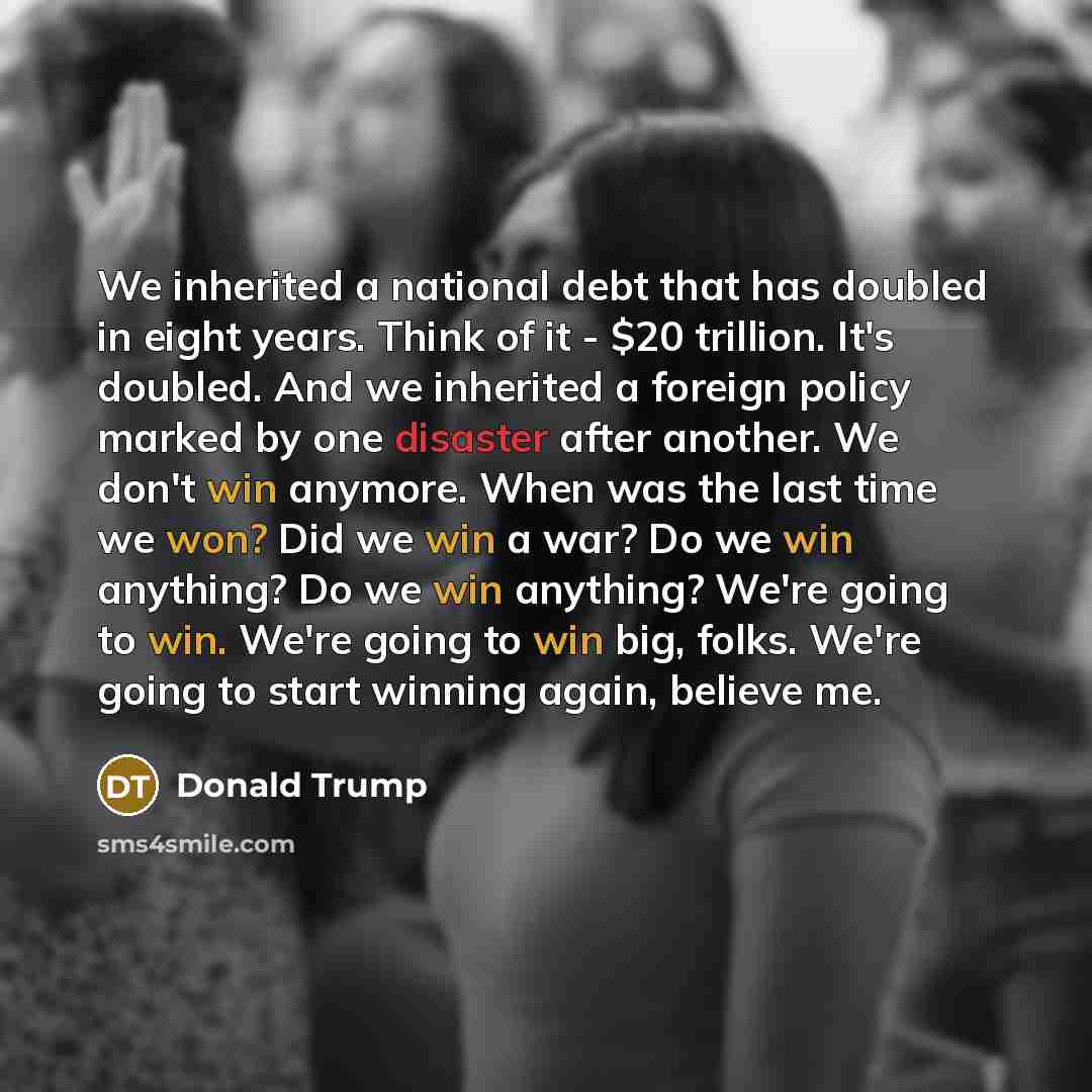 “We inherited a national debt that has doubled in eight years. Think of it - $20 trillion. It's doubled. And we inherited a foreign policy marked by one disaster after another. We don't win anymore. When was the last time we won? Did we win a war? Do we win anything? Do we win anything? We're going…” quote by Donald Trump