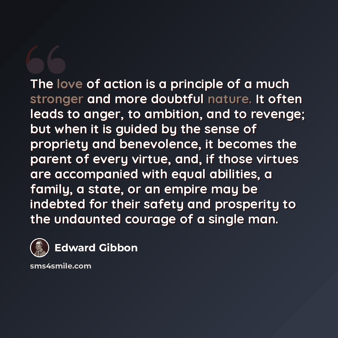 “The love of action is a principle of a much stronger and more doubtful nature. It often leads to anger, to ambition, and to revenge; but when it is guided by the sense of propriety and benevolence, it becomes the parent of every virtue, and, if those virtues are accompanied with equal abilities, a…” quote by Edward Gibbon