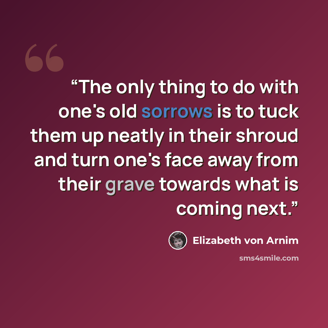 “The only thing to do with one's old sorrows is to tuck them up neatly in their shroud and turn one's face away from their grave towards what is coming next.” quote by Elizabeth von Arnim