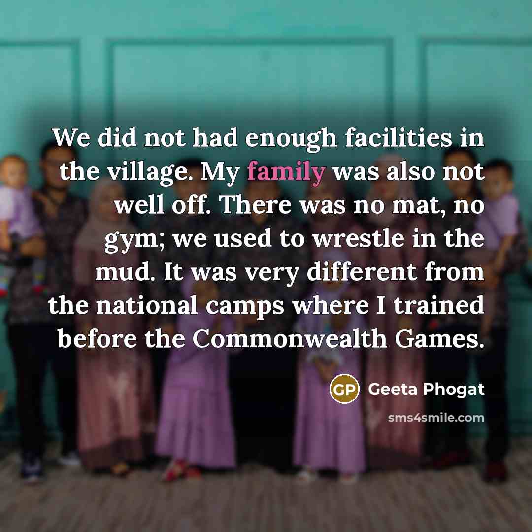 “We did not had enough facilities in the village. My family was also not well off. There was no mat, no gym; we used to wrestle in the mud. It was very different from the national camps where I trained before the Commonwealth Games.” quote by Geeta Phogat