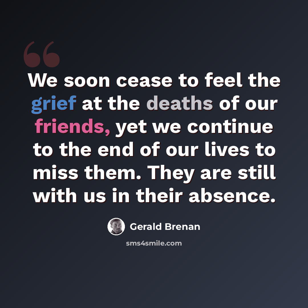 “We soon cease to feel the grief at the deaths of our friends, yet we continue to the end of our lives to miss them. They are still with us in their absence.” quote by Gerald Brenan