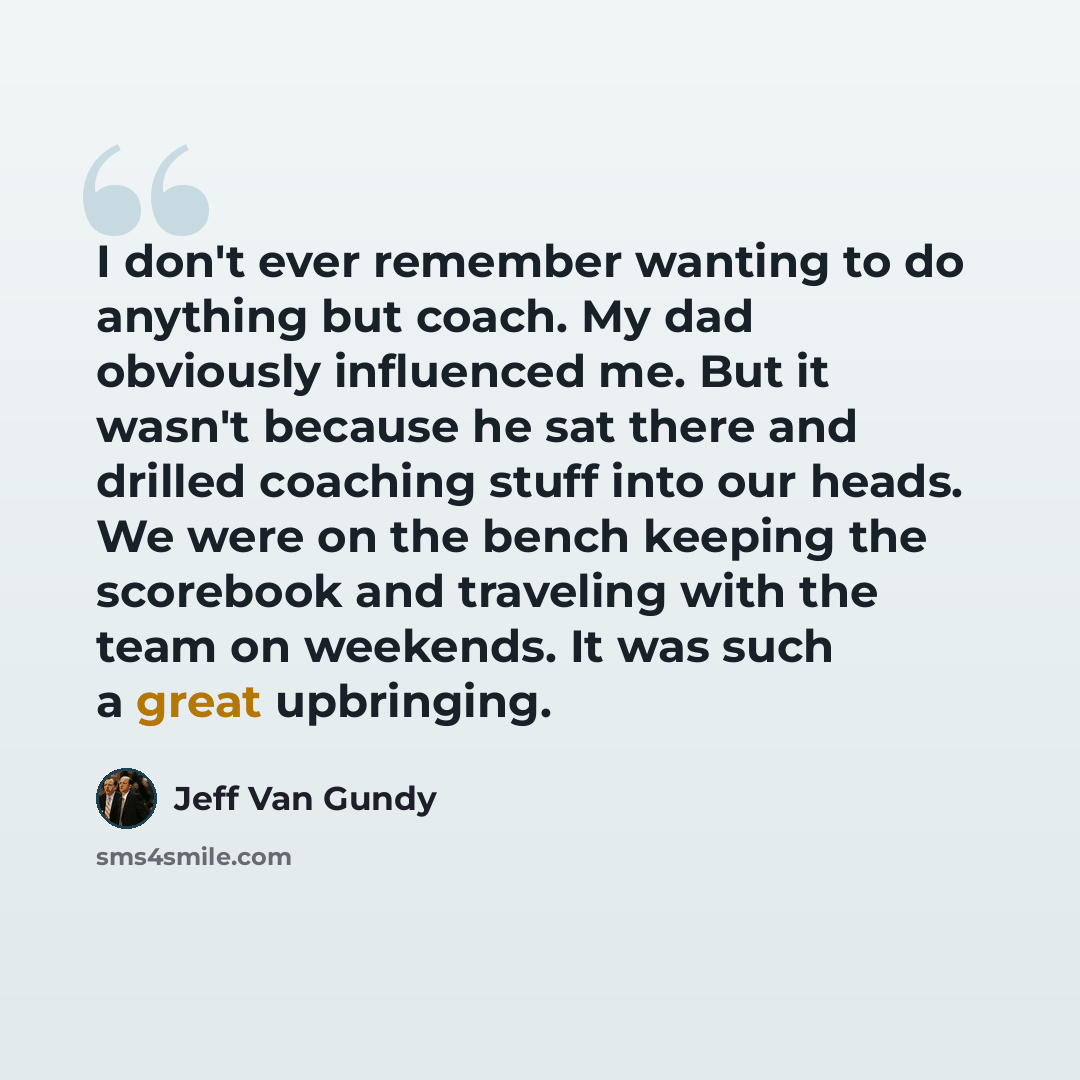 “I don't ever remember wanting to do anything but coach. My dad obviously influenced me. But it wasn't because he sat there and drilled coaching stuff into our heads. We were on the bench keeping the scorebook and traveling with the team on weekends. It was such a great upbringing.” quote by Jeff Van Gundy
