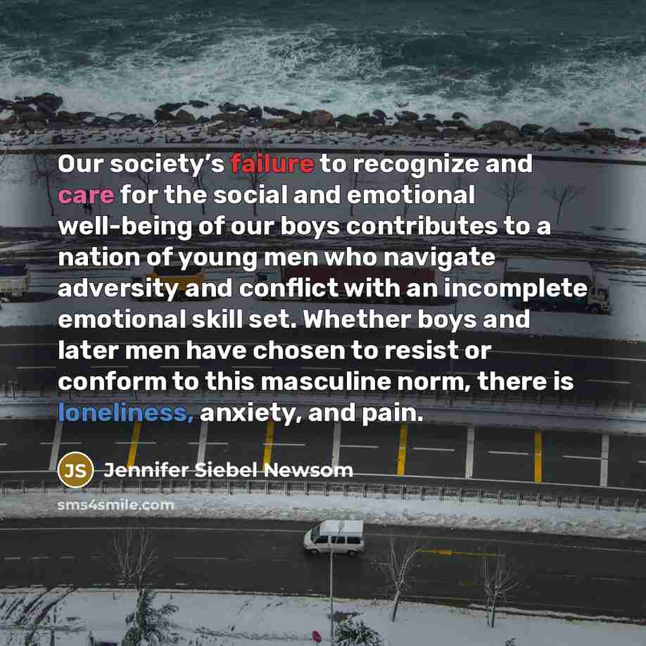 “Our society’s failure to recognize and care for the social and emotional well-being of our boys contributes to a nation of young men who navigate adversity and conflict with an incomplete emotional skill set. Whether boys and later men have chosen to resist or conform to this masculine norm, there…” quote by Jennifer Siebel Newsom