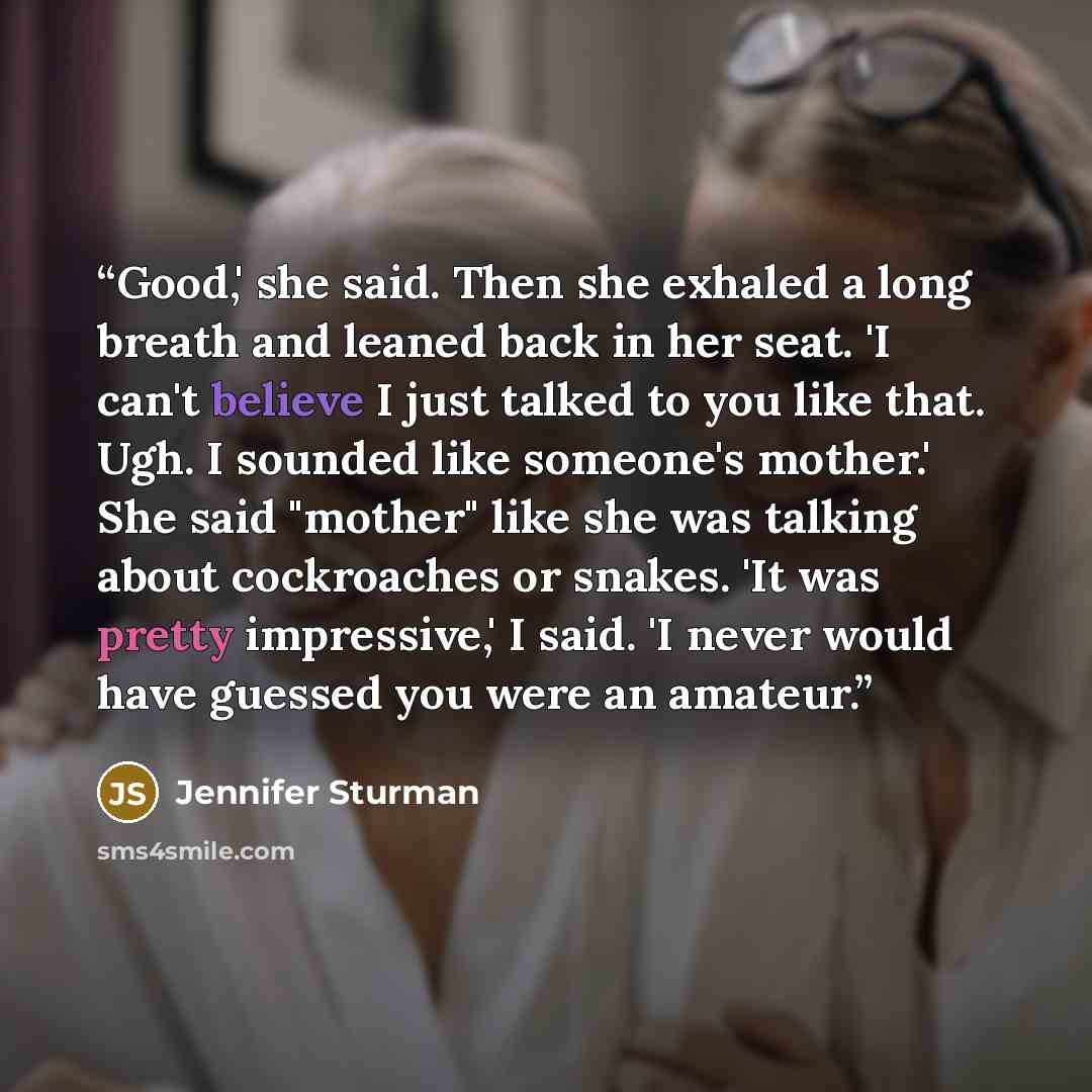 “Good,' she said. Then she exhaled a long breath and leaned back in her seat. 'I can't believe I just talked to you like that. Ugh. I sounded like someone's mother.' She said "mother" like she was talking about cockroaches or snakes. 'It was pretty impressive,' I said. 'I never would have guessed…” quote by Jennifer Sturman