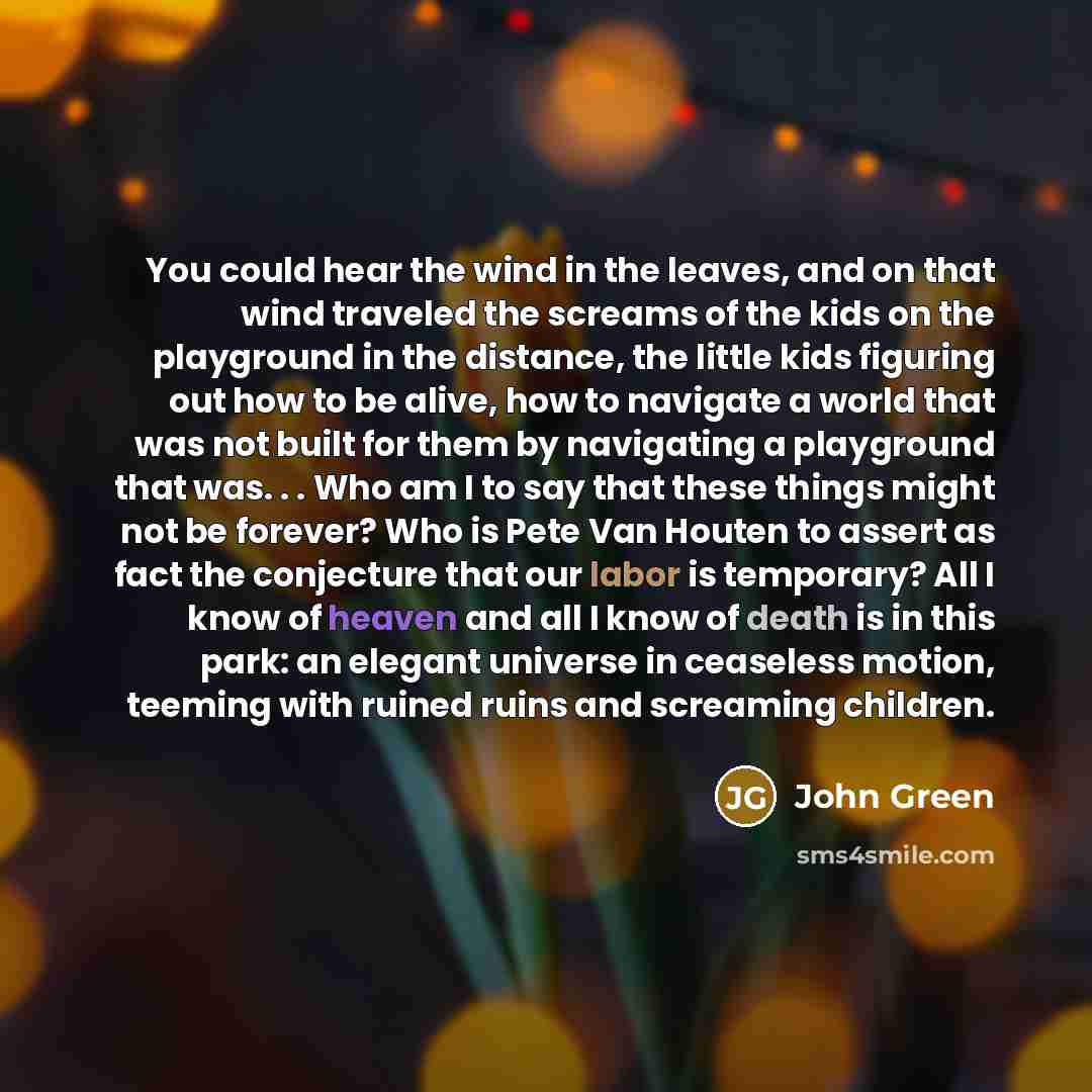 “You could hear the wind in the leaves, and on that wind traveled the screams of the kids on the playground in the distance, the little kids figuring out how to be alive, how to navigate a world that was not built for them by navigating a playground that was. . . Who am I to say that these things…” quote by John Green