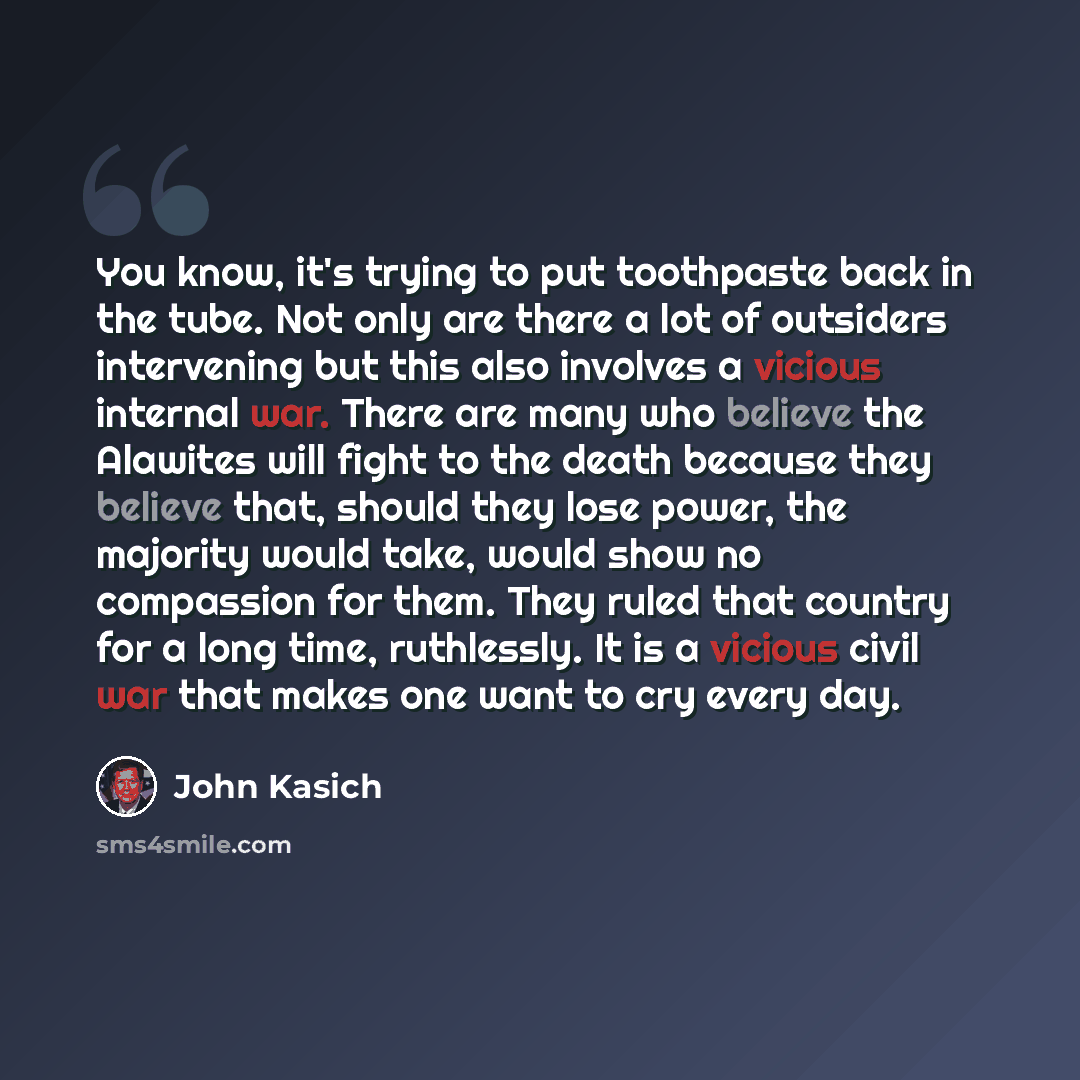 “You know, it's trying to put toothpaste back in the tube. Not only are there a lot of outsiders intervening but this also involves a vicious internal war. There are many who believe the Alawites will fight to the death because they believe that, should they lose power, the majority would take…” quote by John Kasich