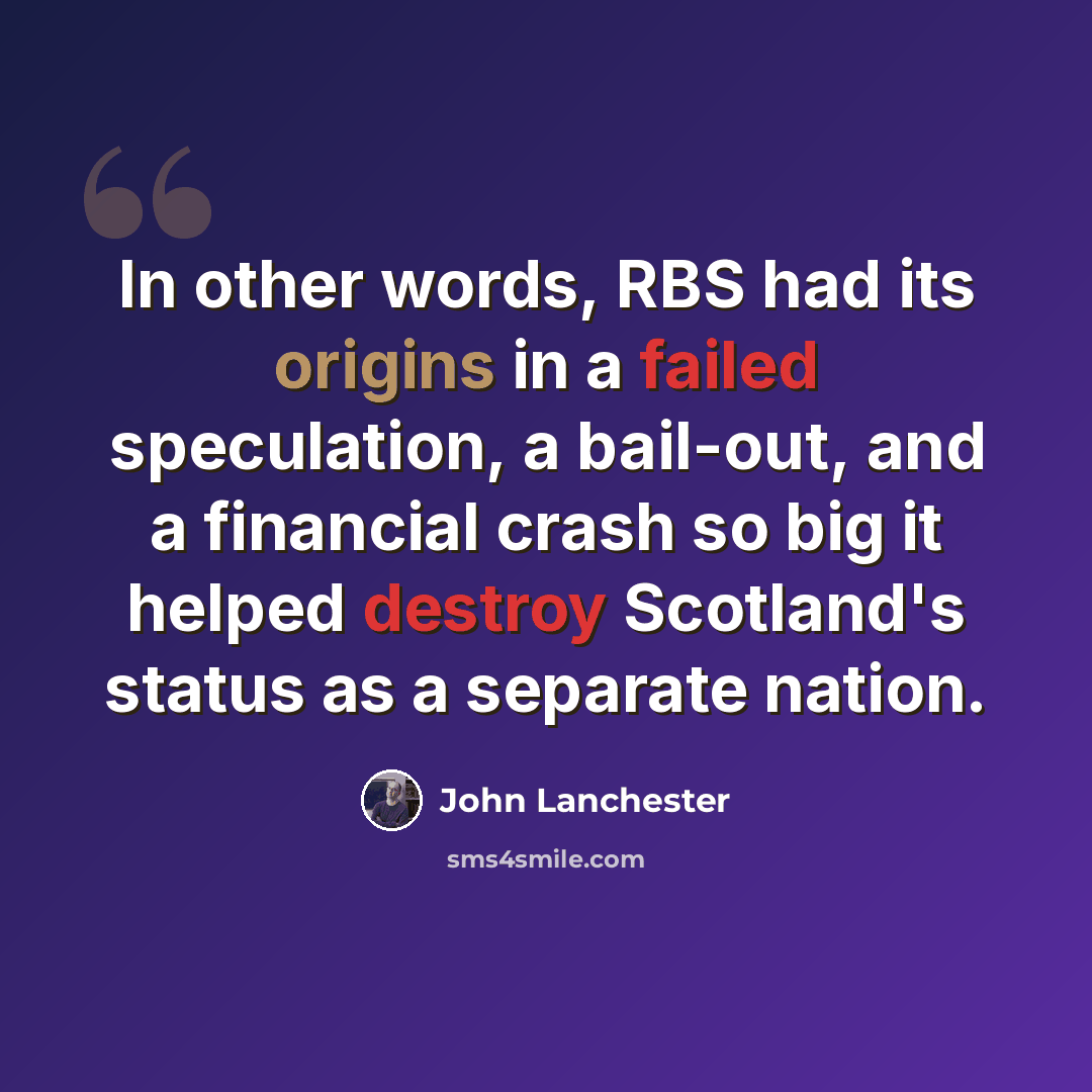 “In other words, RBS had its origins in a failed speculation, a bail-out, and a financial crash so big it helped destroy Scotland's status as a separate nation.” quote by John Lanchester