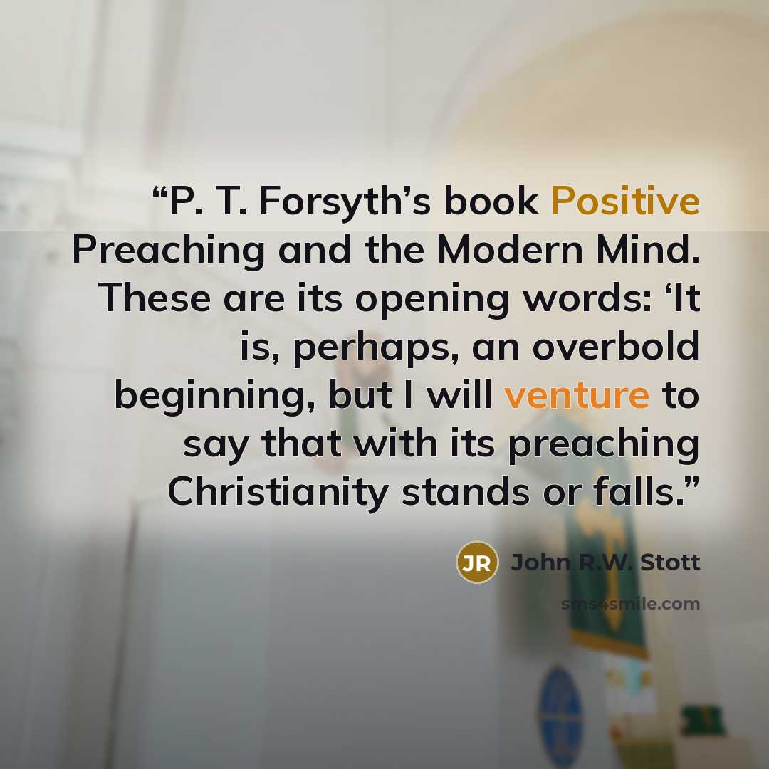 “P. T. Forsyth’s book Positive Preaching and the Modern Mind. These are its opening words: ‘It is, perhaps, an overbold beginning, but I will venture to say that with its preaching Christianity stands or falls.” quote by John R.W. Stott