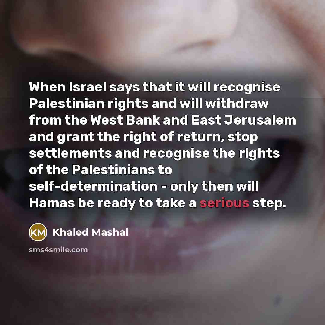 “When Israel says that it will recognise Palestinian rights and will withdraw from the West Bank and East Jerusalem and grant the right of return, stop settlements and recognise the rights of the Palestinians to self-determination - only then will Hamas be ready to take a serious step.” quote by Khaled Mashal