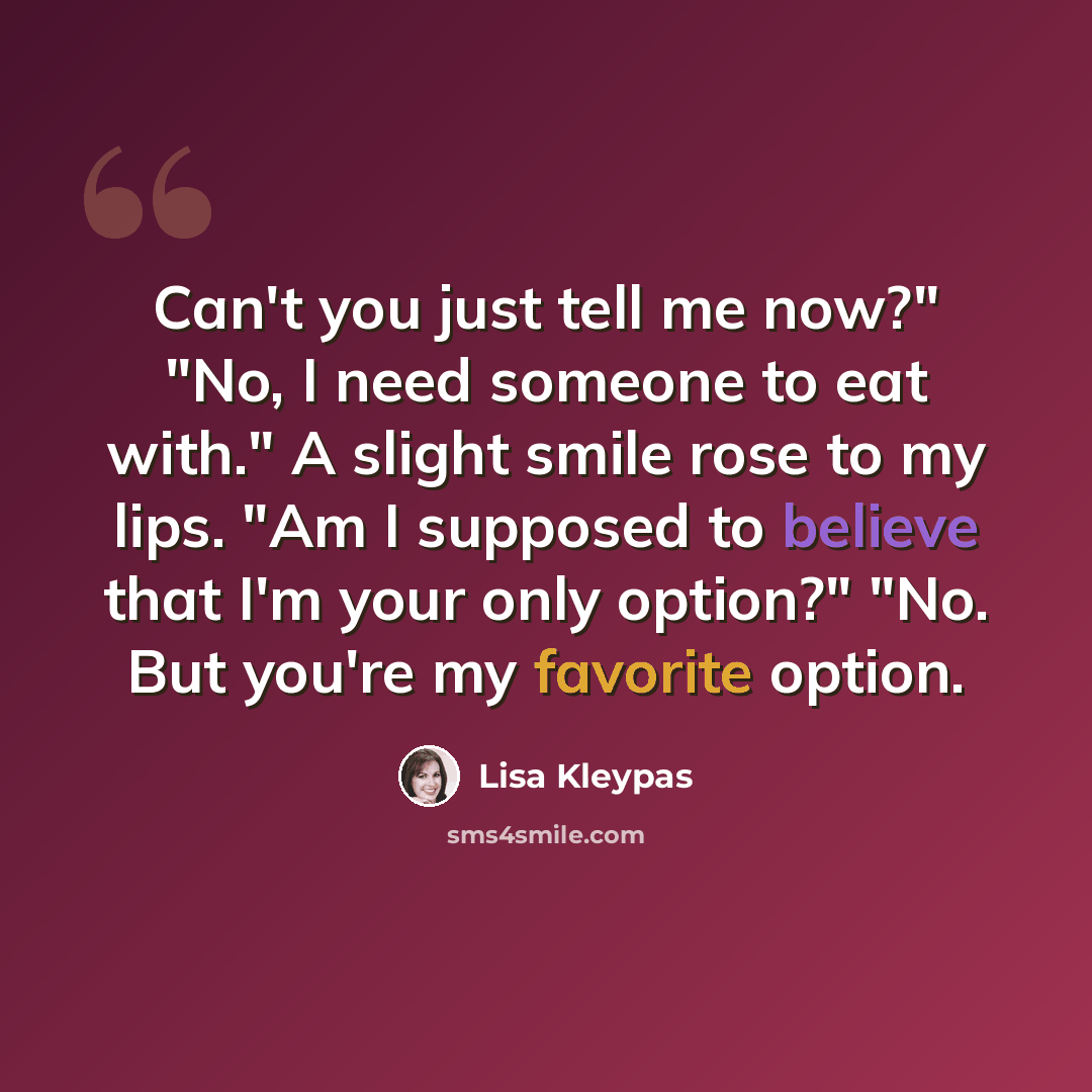 “Can't you just tell me now?" "No, I need someone to eat with." A slight smile rose to my lips. "Am I supposed to believe that I'm your only option?" "No. But you're my favorite option.” quote by Lisa Kleypas