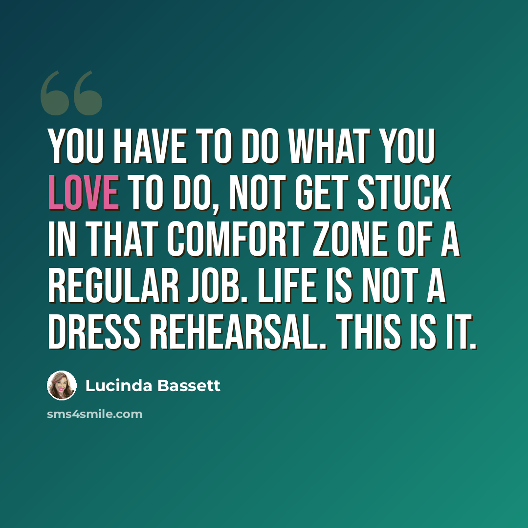 “You have to do what you love to do, not get stuck in that comfort zone of a regular job. Life is not a dress rehearsal. This is it.” quote by Lucinda Bassett