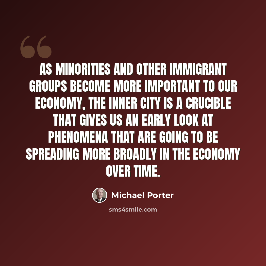 “As minorities and other immigrant groups become more important to our economy, the inner city is a crucible that gives us an early look at phenomena that are going to be spreading more broadly in the economy over time.” quote by Michael Porter