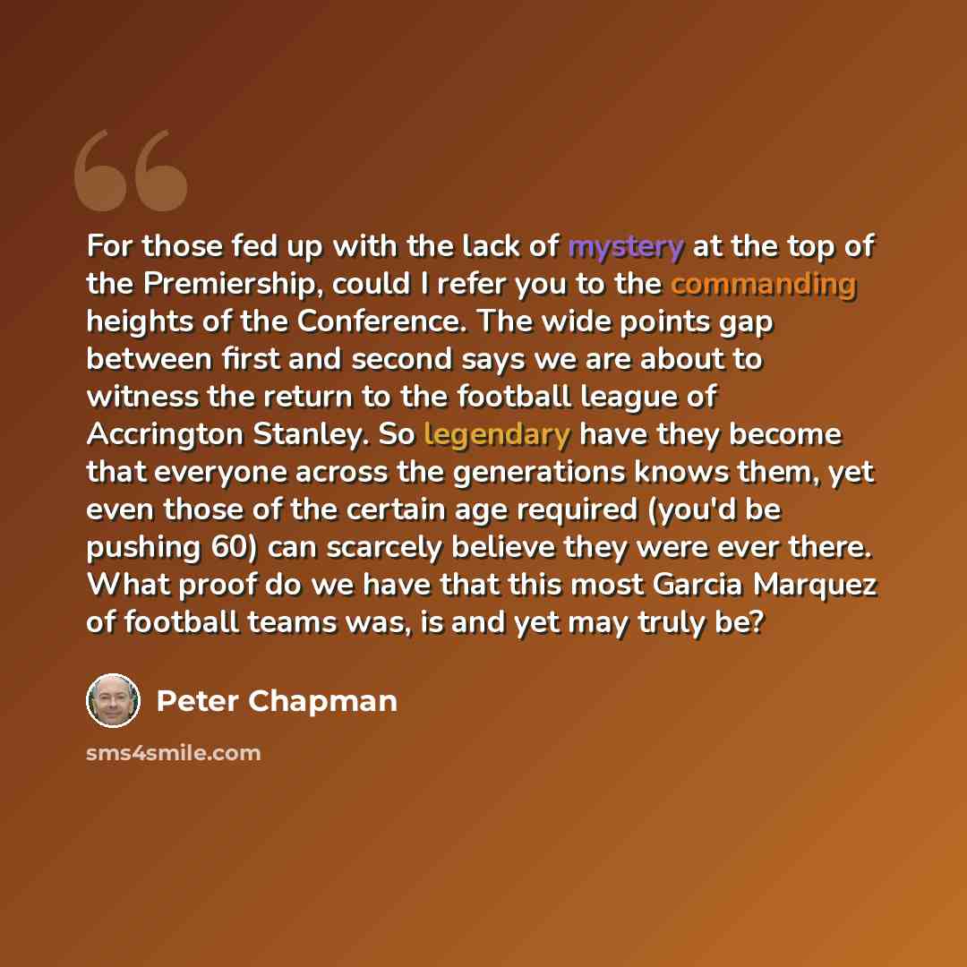 “For those fed up with the lack of mystery at the top of the Premiership, could I refer you to the commanding heights of the Conference. The wide points gap between first and second says we are about to witness the return to the football league of Accrington Stanley. So legendary have they become…” quote by Peter Chapman