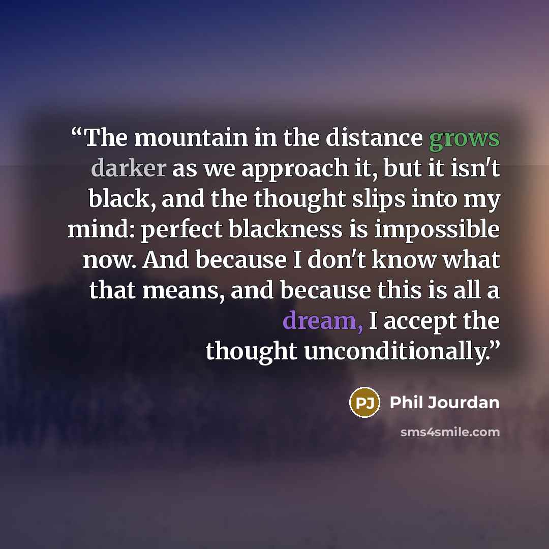 “The mountain in the distance grows darker as we approach it, but it isn't black, and the thought slips into my mind: perfect blackness is impossible now. And because I don't know what that means, and because this is all a dream, I accept the thought unconditionally.” quote by Phil Jourdan