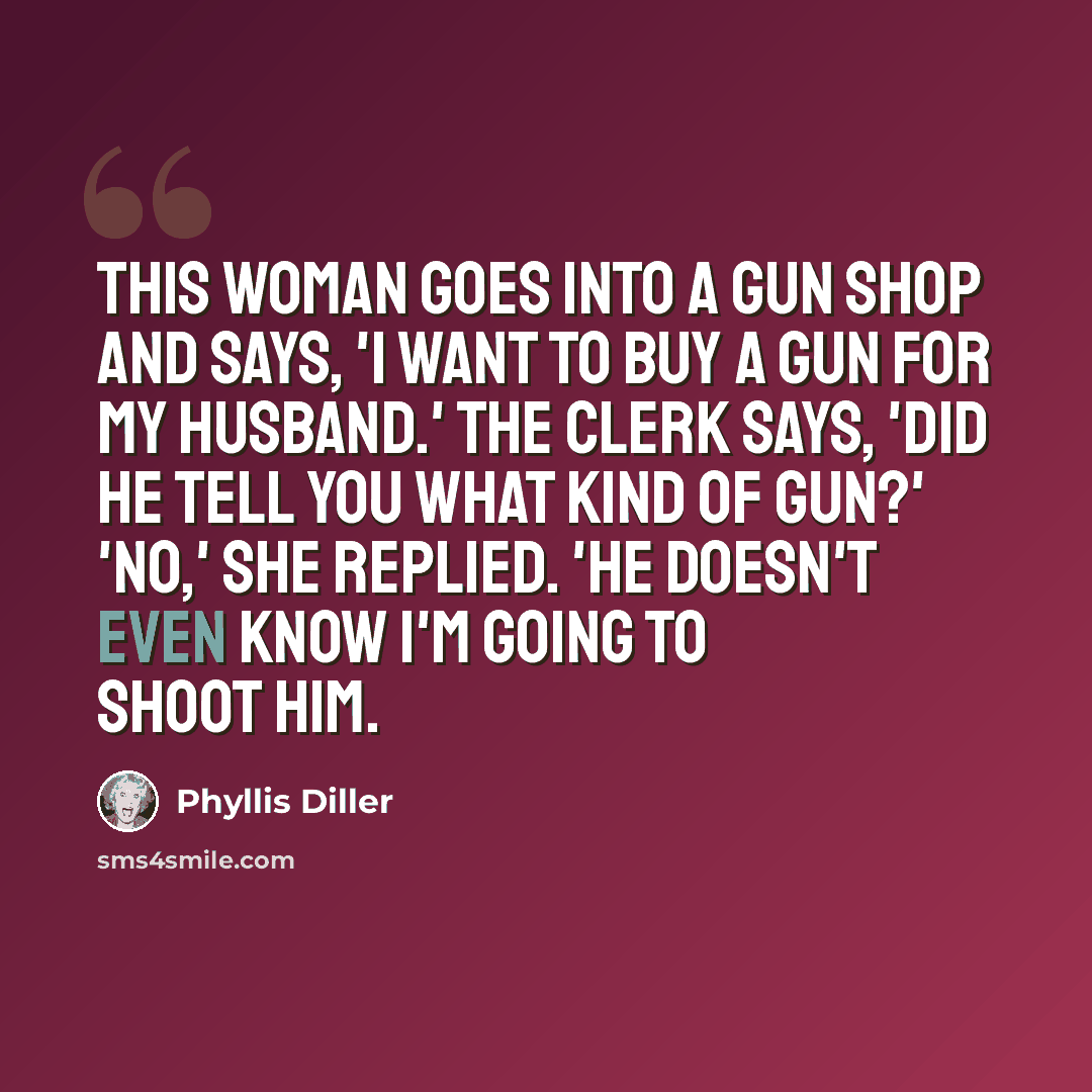 “This woman goes into a gun shop and says, 'I want to buy a gun for my husband.' The clerk says, 'Did he tell you what kind of gun?' 'No,' she replied. 'He doesn't even know I'm going to shoot him.” quote by Phyllis Diller