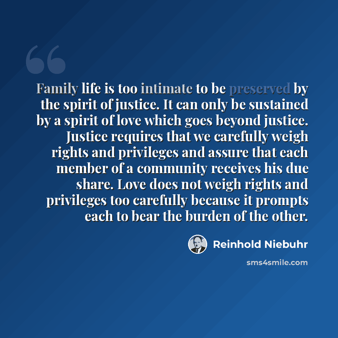 “Family life is too intimate to be preserved by the spirit of justice. It can only be sustained by a spirit of love which goes beyond justice. Justice requires that we carefully weigh rights and privileges and assure that each member of a community receives his due share. Love does not weigh rights…” quote by Reinhold Niebuhr