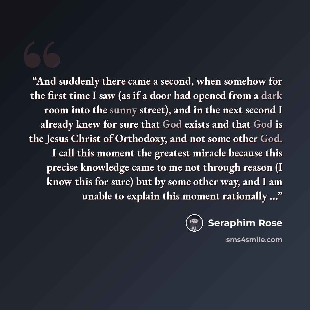 “And suddenly there came a second, when somehow for the first time I saw (as if a door had opened from a dark room into the sunny street), and in the next second I already knew for sure that God exists and that God is the Jesus Christ of Orthodoxy, and not some other God. I call this moment the…” quote by Seraphim Rose