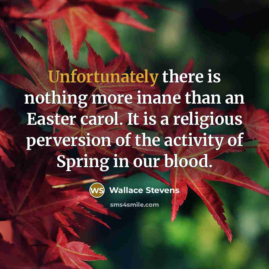 “Unfortunately there is nothing more inane than an Easter carol. It is a religious perversion of the activity of Spring in our blood.” quote by Wallace Stevens