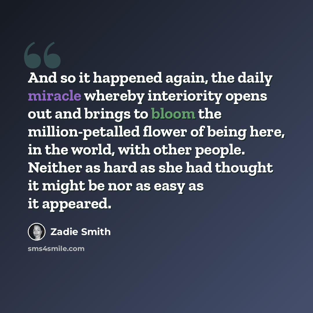 “And so it happened again, the daily miracle whereby interiority opens out and brings to bloom the million-petalled flower of being here, in the world, with other people. Neither as hard as she had thought it might be nor as easy as it appeared.” quote by Zadie Smith