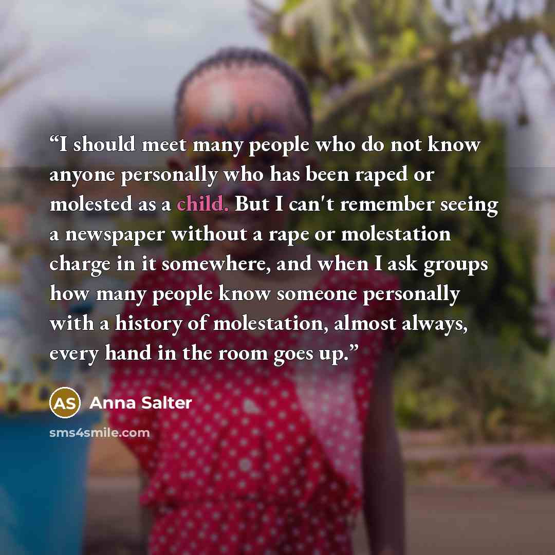 “I should meet many people who do not know anyone personally who has been raped or molested as a child. But I can't remember seeing a newspaper without a rape or molestation charge in it somewhere, and when I ask groups how many people know someone personally with a history of molestation, almost…” quote by Anna Salter