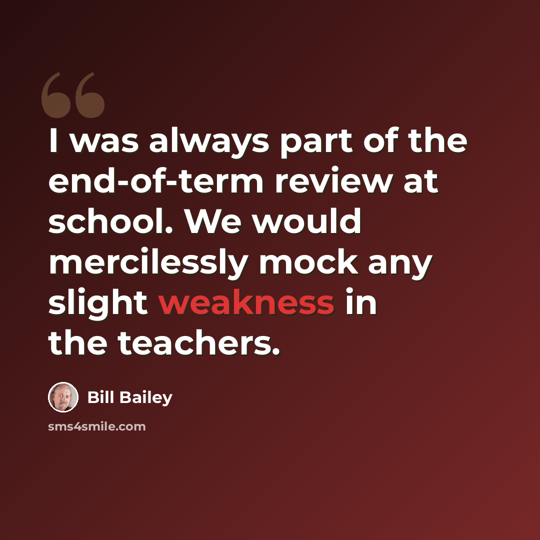 “I was always part of the end-of-term review at school. We would mercilessly mock any slight weakness in the teachers.” quote by Bill Bailey