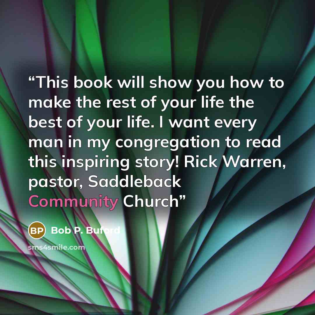 “This book will show you how to make the rest of your life the best of your life. I want every man in my congregation to read this inspiring story! Rick Warren, pastor, Saddleback Community Church” quote by Bob P. Buford