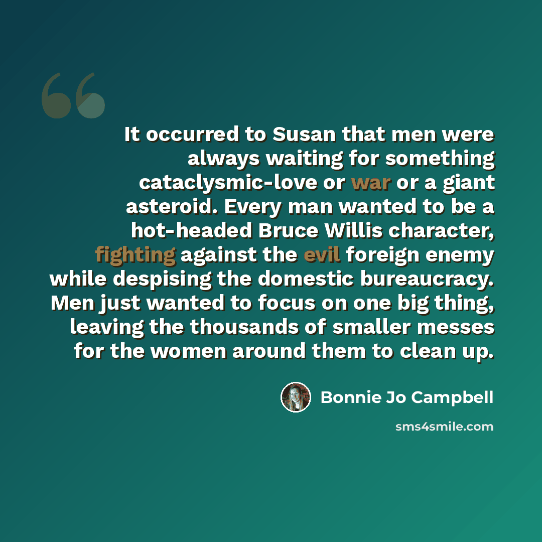 “It occurred to Susan that men were always waiting for something cataclysmic-love or war or a giant asteroid. Every man wanted to be a hot-headed Bruce Willis character, fighting against the evil foreign enemy while despising the domestic bureaucracy. Men just wanted to focus on one big thing…” quote by Bonnie Jo Campbell