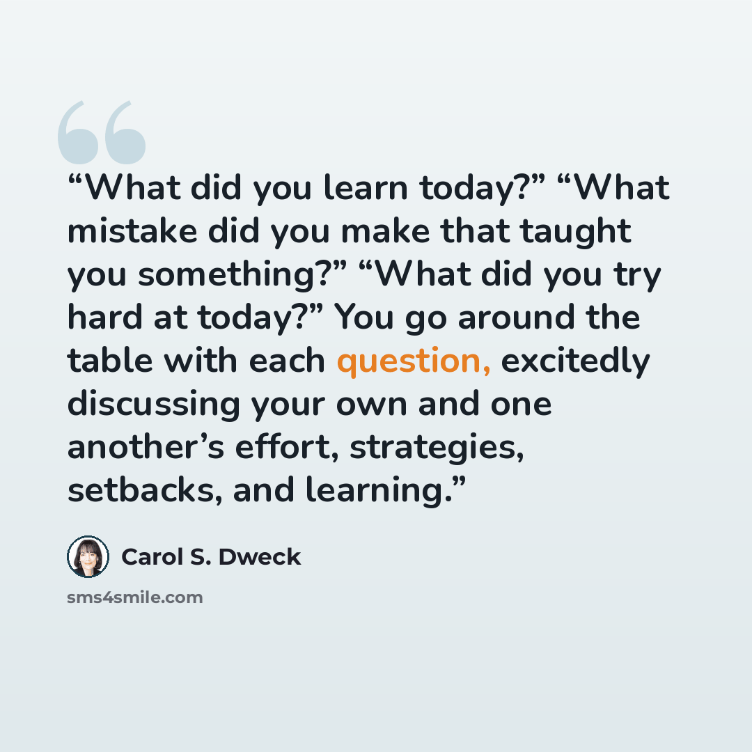 “What did you learn today?” “What mistake did you make that taught you something?” “What did you try hard at today?” You go around the table with each question, excitedly discussing your own and one another’s effort, strategies, setbacks, and learning.” quote by Carol S. Dweck