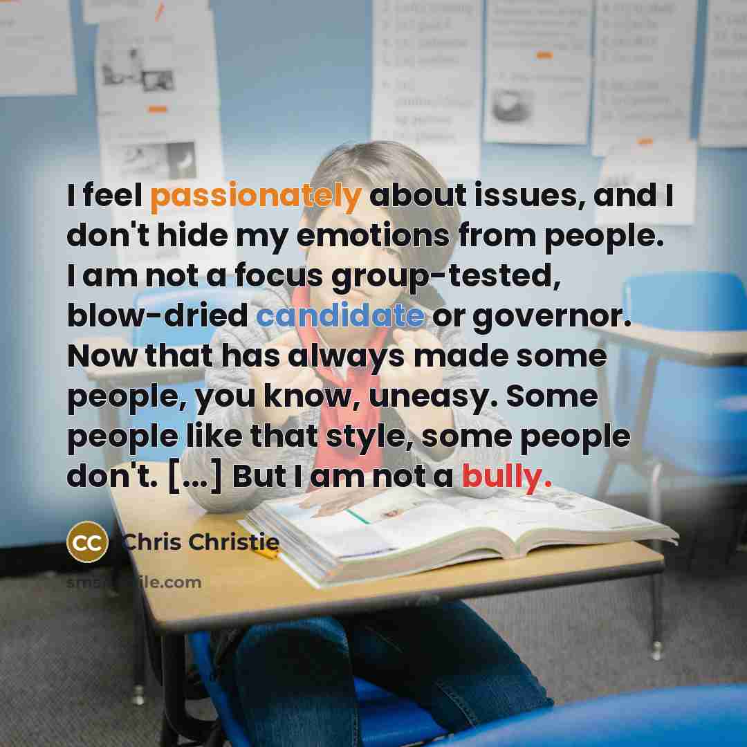 “I feel passionately about issues, and I don't hide my emotions from people. I am not a focus group-tested, blow-dried candidate or governor. Now that has always made some people, you know, uneasy. Some people like that style, some people don't. [...] But I am not a bully.” quote by Chris Christie
