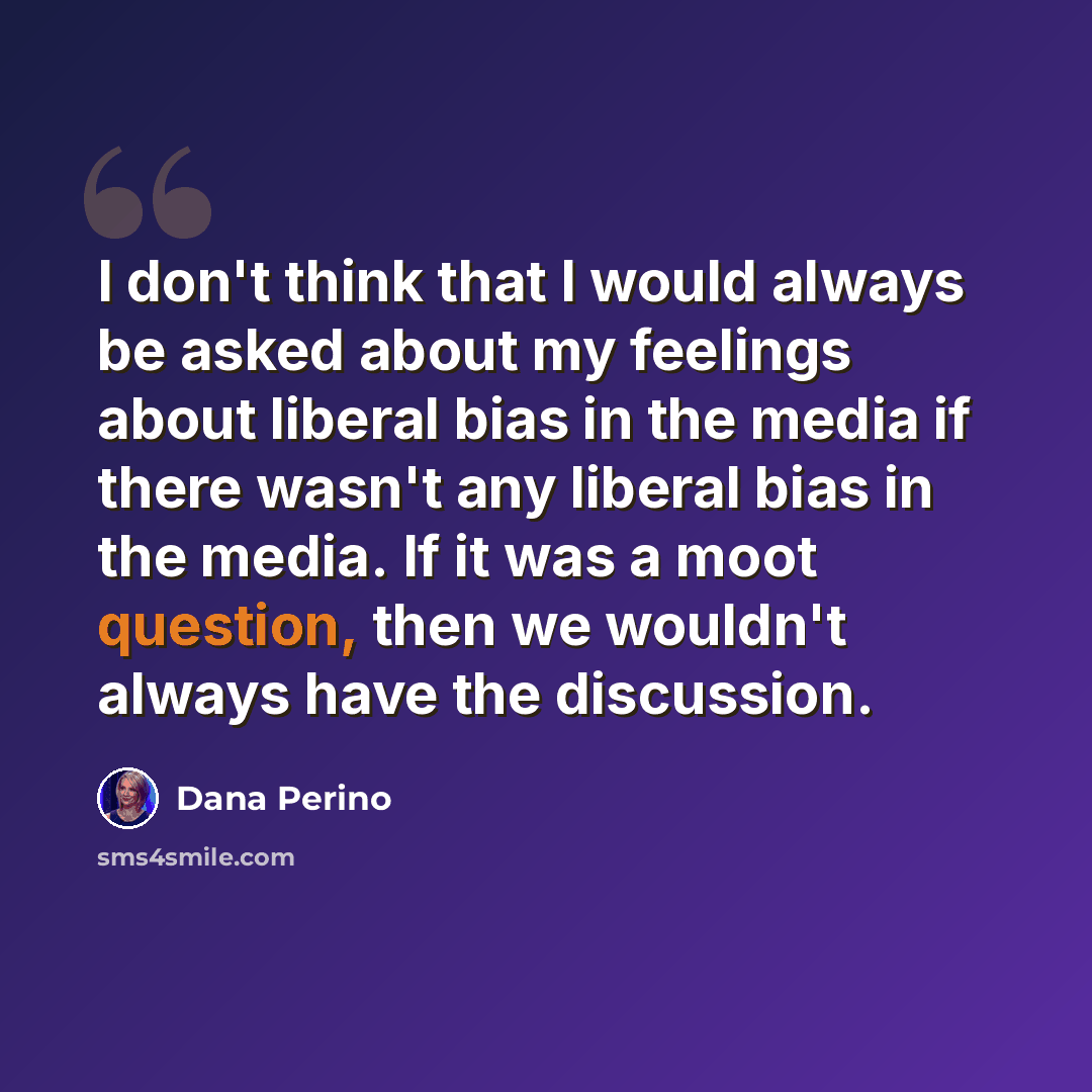 “I don't think that I would always be asked about my feelings about liberal bias in the media if there wasn't any liberal bias in the media. If it was a moot question, then we wouldn't always have the discussion.” quote by Dana Perino