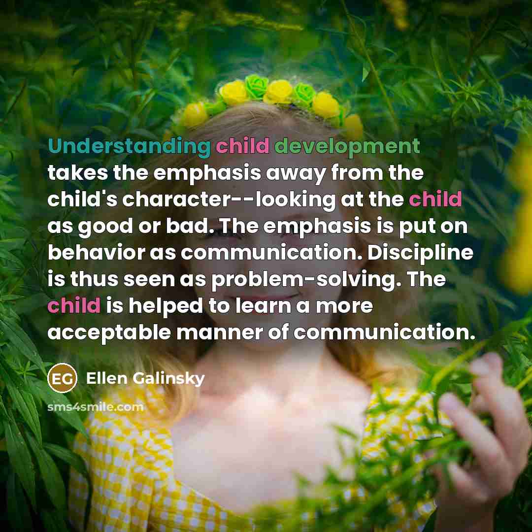 “Understanding child development takes the emphasis away from the child's character--looking at the child as good or bad. The emphasis is put on behavior as communication. Discipline is thus seen as problem-solving. The child is helped to learn a more acceptable manner of communication.” quote by Ellen Galinsky