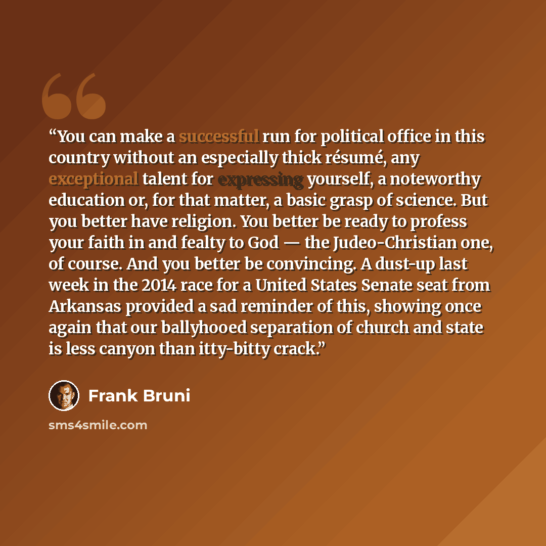 “You can make a successful run for political office in this country without an especially thick résumé, any exceptional talent for expressing yourself, a noteworthy education or, for that matter, a basic grasp of science. But you better have religion. You better be ready to profess your faith in…” quote by Frank Bruni